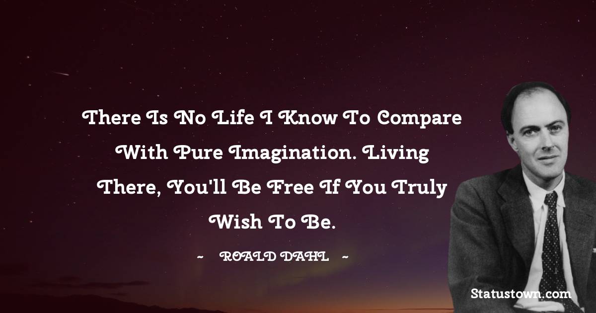 Roald Dahl Quotes - There is no life I know to compare with pure imagination. Living there, you'll be free if you truly wish to be.